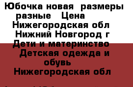 Юбочка новая, размеры разные › Цена ­ 350 - Нижегородская обл., Нижний Новгород г. Дети и материнство » Детская одежда и обувь   . Нижегородская обл.